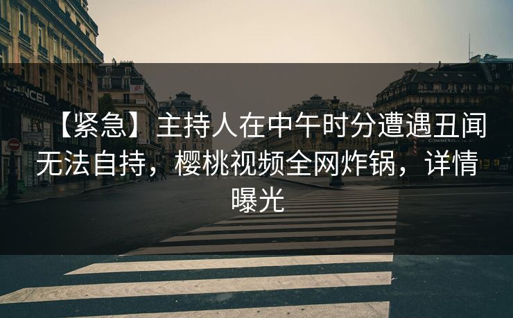 【紧急】主持人在中午时分遭遇丑闻无法自持，樱桃视频全网炸锅，详情曝光