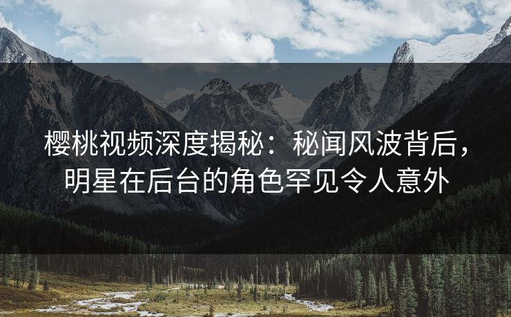 樱桃视频深度揭秘：秘闻风波背后，明星在后台的角色罕见令人意外