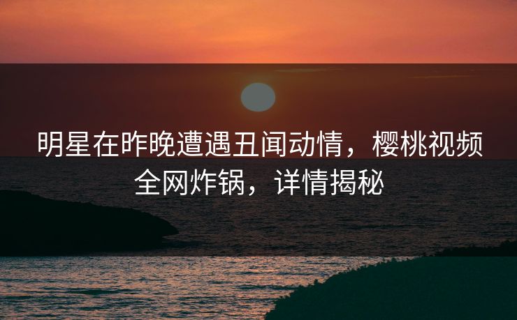 明星在昨晚遭遇丑闻动情，樱桃视频全网炸锅，详情揭秘