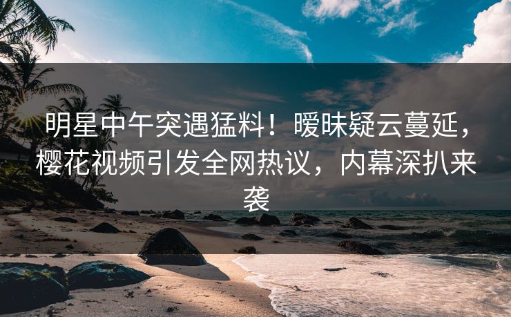 明星中午突遇猛料！暧昧疑云蔓延，樱花视频引发全网热议，内幕深扒来袭