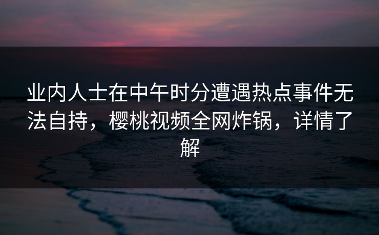 业内人士在中午时分遭遇热点事件无法自持,樱桃视频全网炸锅,详情了解 业内人士在中午时分遭遇热点事件无法自持,樱桃视频全网炸锅,详情了解