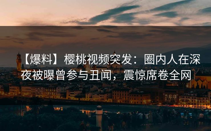 【爆料】樱桃视频突发：圈内人在深夜被曝曾参与丑闻，震惊席卷全网