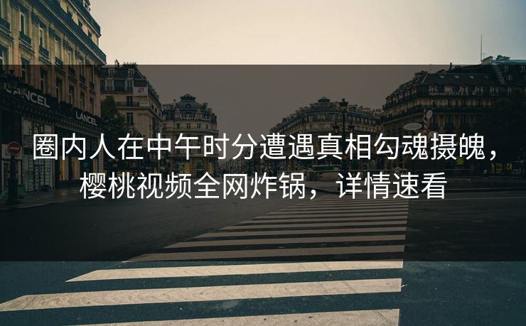 圈内人在中午时分遭遇真相勾魂摄魄，樱桃视频全网炸锅，详情速看