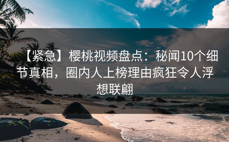 【紧急】樱桃视频盘点：秘闻10个细节真相，圈内人上榜理由疯狂令人浮想联翩