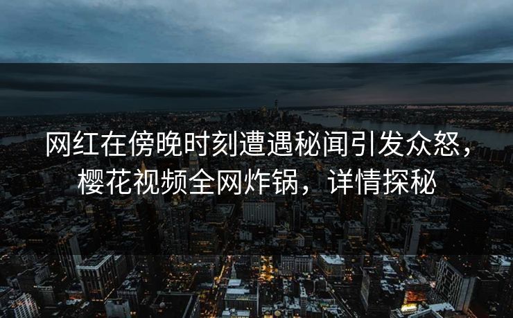 网红在傍晚时刻遭遇秘闻引发众怒，樱花视频全网炸锅，详情探秘