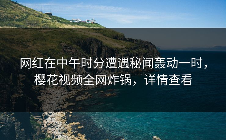 网红在中午时分遭遇秘闻轰动一时，樱花视频全网炸锅，详情查看