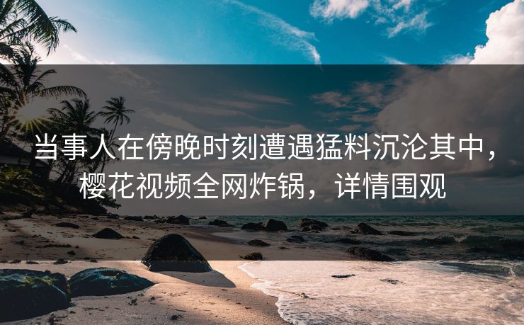 当事人在傍晚时刻遭遇猛料沉沦其中，樱花视频全网炸锅，详情围观