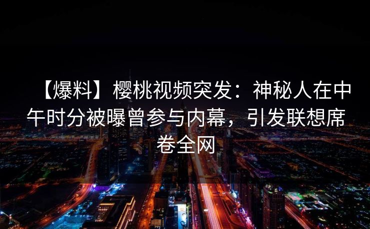 【爆料】樱桃视频突发：神秘人在中午时分被曝曾参与内幕，引发联想席卷全网