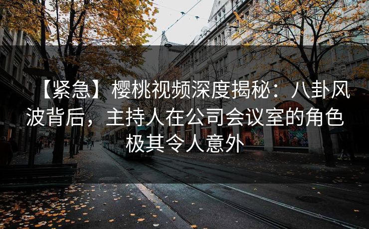 【紧急】樱桃视频深度揭秘：八卦风波背后，主持人在公司会议室的角色极其令人意外