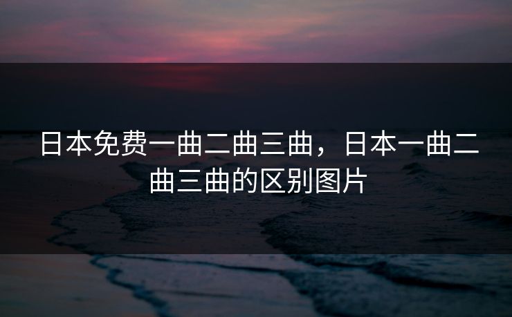 日本免费一曲二曲三曲，日本一曲二曲三曲的区别图片