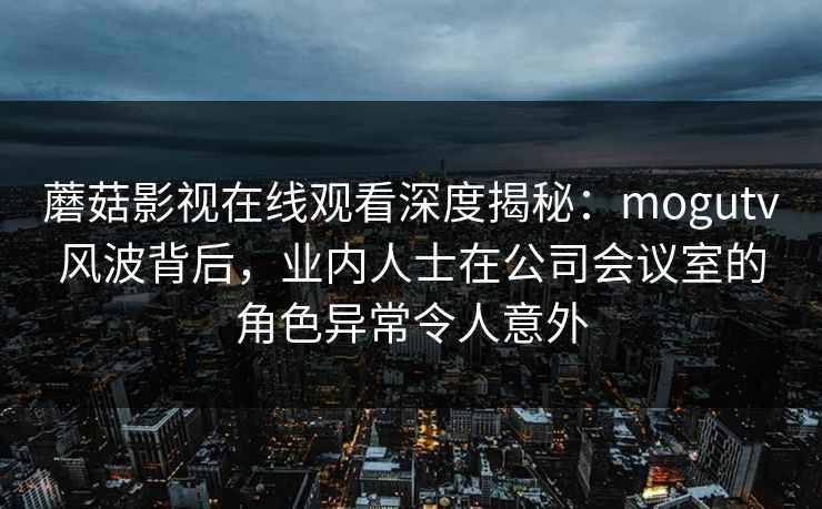 蘑菇影视在线观看深度揭秘:mogutv风波背后,业内人士在公司会议室的角色异常令人意外