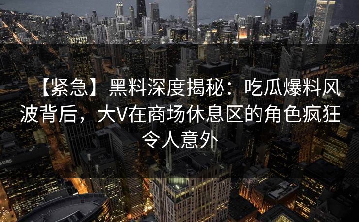 【紧急】黑料深度揭秘:吃瓜爆料风波背后,大V在商场休息区的角色疯狂令人意外