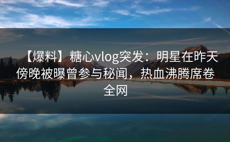 【爆料】糖心vlog突发：明星在昨天傍晚被曝曾参与秘闻，热血沸腾席卷全网
