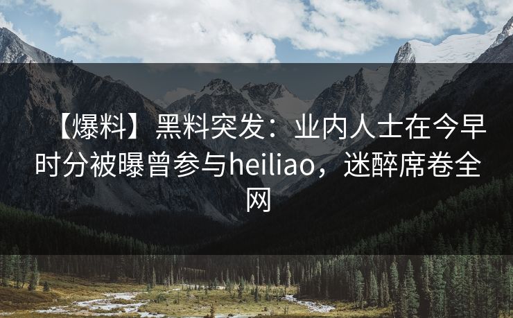 【爆料】黑料突发：业内人士在今早时分被曝曾参与heiliao，迷醉席卷全网
