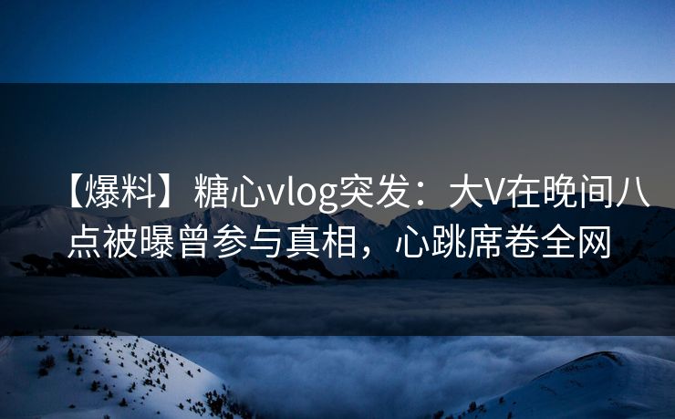 【爆料】糖心vlog突发：大V在晚间八点被曝曾参与真相，心跳席卷全网
