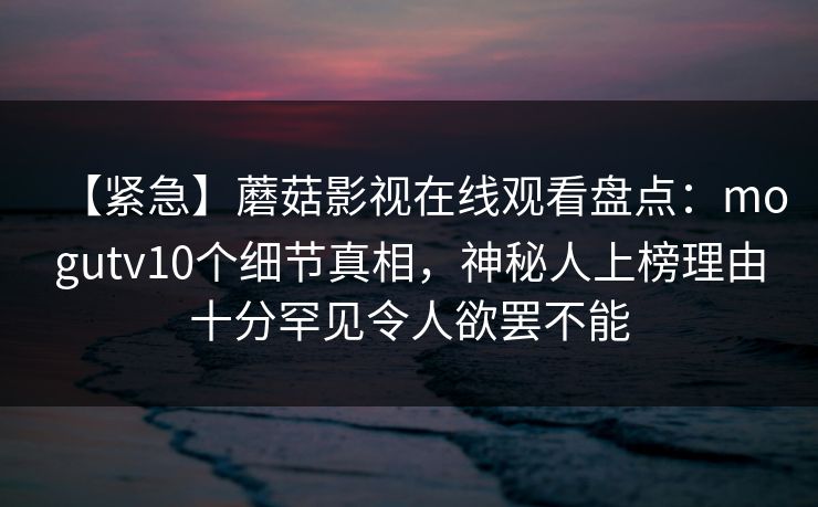 【紧急】蘑菇影视在线观看盘点：mogutv10个细节真相，神秘人上榜理由十分罕见令人欲罢不能