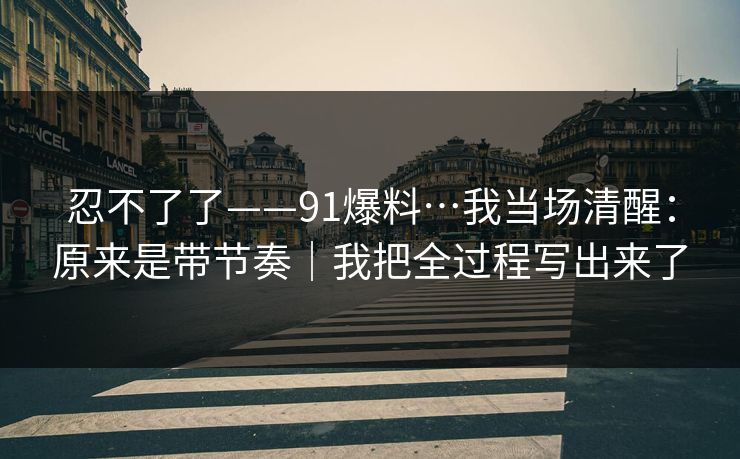 忍不了了——91爆料…我当场清醒:原来是带节奏|我把全过程写出来了 忍不了了——91爆料…我当场清醒:原来是带节奏|我把全过程写出来了