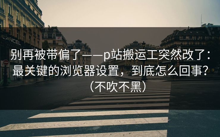 别再被带偏了——p站搬运工突然改了:最关键的浏览器设置,到底怎么回事?(不吹不黑) 别再被带偏了——p站搬运工突然改了:最关键的浏览器设置,到底怎么回事?(不吹不黑)