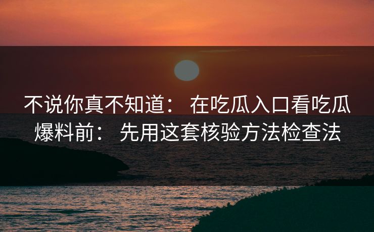 不说你真不知道： 在吃瓜入口看吃瓜爆料前： 先用这套核验方法检查法