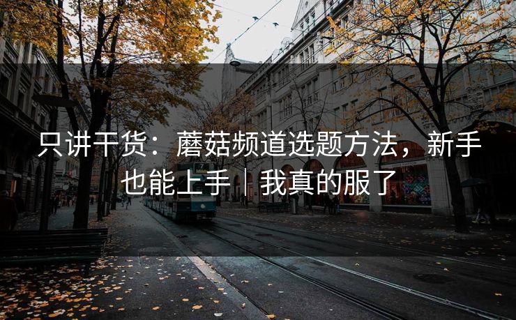 只讲干货：蘑菇频道选题方法，新手也能上手｜我真的服了