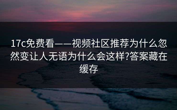 17c免费看——视频社区推荐为什么忽然变让人无语为什么会这样?答案藏在缓存