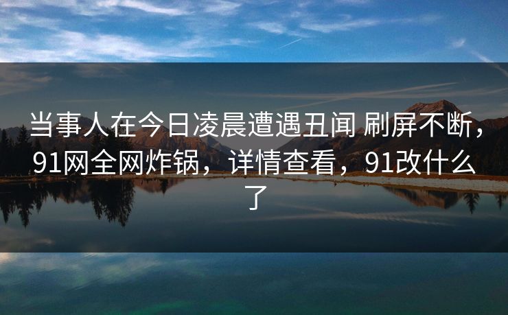 当事人在今日凌晨遭遇丑闻 刷屏不断，91网全网炸锅，详情查看，91改什么了