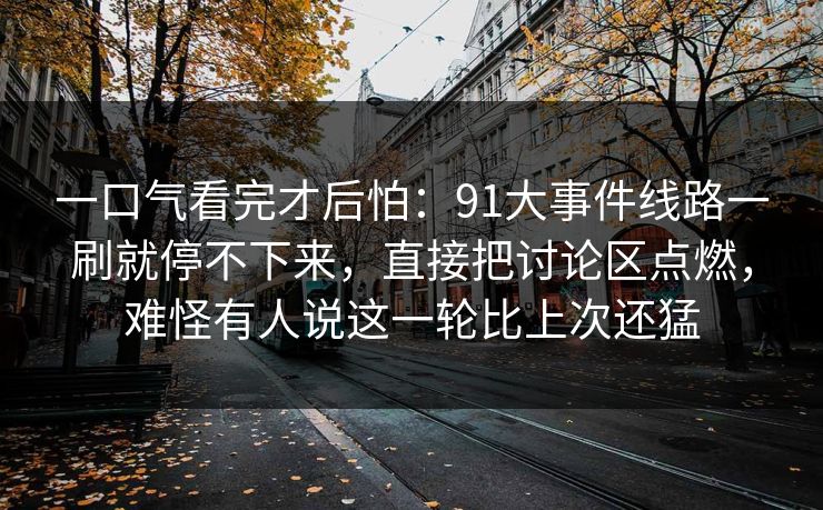 一口气看完才后怕：91大事件线路一刷就停不下来，直接把讨论区点燃，难怪有人说这一轮比上次还猛