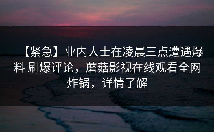 【紧急】业内人士在凌晨三点遭遇爆料 刷爆评论,蘑菇影视在线观看全网炸锅,详情了解 【紧急】业内人士在凌晨三点遭遇爆料 刷爆评论,蘑菇影视在线观看全网炸锅,详情了解